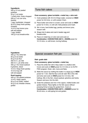 Page 7573
Ingredients
350 g (12 oz) peeled
potatoes
25 g (1 oz) butter
1 small onion, finely chopped
200 g (7 oz) can tuna,
drained
1 egg, hardboiled, chopped
30 ml (2 tbsp) fresh parsley,
chopped
10 ml (2 tsp) lemon juice
salt and pepper
1 egg, beaten
100 g (4 oz) breadcrumbsTuna fish cakesServes 4
Oven accessory: glass turntable + metal tray + wire rack  
1.Cook potatoes with 45 ml (3 tbsp) water, covered on HIGH
power for 6-8 mins. or until cooked. Drain.
2.Place butter and onion in a bowl, cover and cook on...