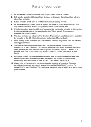 Page 97
1.Do not operate the oven without the roller ring and glass turntable in place.
2.Only use the glass turntable specifically designed for this oven. Do not substitute with any
other glass turntable.
3.If glass turntable is hot, allow to cool before cleaning or placing in water.
4.Do not cook directly on glass turntable. Always place food in a microwave safe dish. The
only exception to this is when cooking jacket potatoes on microwave only.
5.If food or utensil on glass turntable touches oven walls,...