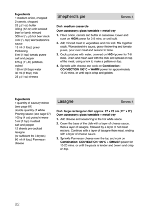 Page 8482
Ingredients
1 quantity of savoury mince
(see page 81)
double quantity of White
Pouring sauce (see page 97)
100 g (4 oz) grated cheese
5 ml (1 tsp) mustard
salt and pepper
12 sheets pre-cooked
lasagne
(or sufficient for 3 layers)
60 ml (4 tbsp) Parmesan
cheeseLasagneServes 4
Dish: large rectangular dish approx. 27 x 23 cm (11" x 9")
Oven accessory: glass turntable + metal tray
1.Add cheese and seasoning to the hot white sauce.
2.Cover the base of the dish with a layer of cheese sauce,
then a...