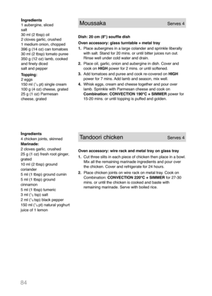 Page 8684
Ingredients
1 aubergine, sliced
salt
30 ml (2 tbsp) oil
2 cloves garlic, crushed
1 medium onion, chopped
396 g (14 oz) can tomatoes
30 ml (2 tbsp) tomato puree
350 g (12 oz) lamb, cooked
and finely diced
salt and pepper
Topping:
2 eggs
150 ml (
1
/
4pt) single cream
100 g (4 oz) cheese, grated
25 g (1 oz) Parmesan
cheese, grated
MoussakaServes 4
Dish: 20 cm (8") souffle dish
Oven accessory: glass turntable + metal tray
1.Place aubergines in a large colander and sprinkle liberally
with salt. Stand...