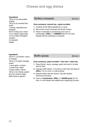 Page 9088
Ingredients
100 g (4 oz) tasty grated
cheese
100 g (4 oz) smoked ham,
diced
1 tomato, deseeded and
chopped
60 ml (4 tbsp) sour cream
15 ml (1tbsp) mayonnaise
10 ml (2 tbsp) wholegrain
mustard
8 croissants
pepperStuffed croissantsServes 4
Oven accessory: enamel tray + glass turntable
1.Combine all the filling ingredients in a bowl.
2. Slit in back of each croissant and fill with mixture.
3. Place 4 croissants on enamel tray and cook on 
Combination: GRILL 1 + SIMMERMicro for 5-6 mins. 
Repeat with the...