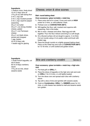 Page 9189
Ingredients
1 small French baguette, cut
into 8 slices
60 ml (4 tbsp) cranberry
sauce
175 g (6 oz) brie, sliced
sesame seedsBrie and cranberry crostini           Serves 4 
Oven accessory: glass turntable + metal tray + high wire
rack 
1.Pre-heat grill on GRILL 1.
2. Place the slices of baguette on the high wire rack and cook 
on GRILL 1 for 2-3 mins. or until lightly toasted.
3. Turn the slices over and spread each slice with cranberry 
sauce.
4. Top with a slice of brie and sprinkle with sesame...