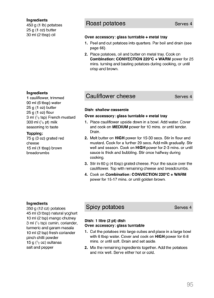 Page 9795
Ingredients
1 cauliflower, trimmed
90 ml (6 tbsp) water
25 g (1 oz) butter
25 g (1 oz) flour
3 ml (
1
/
2tsp) French mustard
300 ml (1
/
2pt) milk
seasoning to taste
Topping:
75 g (3 oz) grated red
cheese
15 ml (1 tbsp) brown
breadcrumbs 
Cauliflower cheeseServes 4
Dish: shallow casserole
Oven accessory: glass turntable + metal tray
1.Place cauliflower upside down in a bowl. Add water. Cover
and cook on MEDIUM power for 10 mins. or until tender.
Drain.
2.Melt butter on HIGH power for 15-30 secs. Stir...