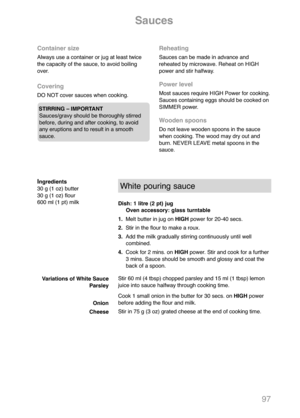 Page 9997
Sauces
Container size
Always use a container or jug at least twice
the capacity of the sauce, to avoid boiling
over.
Covering
DO NOT cover sauces when cooking.
STIRRING – IMPORTANT
Sauces/gravy should be thoroughly stirred
before, during and after cooking, to avoid
any eruptions and to result in a smooth
sauce.
Reheating
Sauces can be made in advance and
reheated by microwave. Reheat on HIGH
power and stir halfway.
Power level
Most sauces require HIGH Power for cooking.
Sauces containing eggs should...