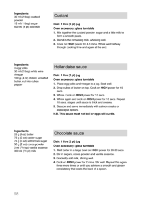 Page 10098
Ingredients
30 ml (2 tbsp) custard
powder
15 ml (1 tbsp) sugar
600 ml (1 pt) cold milkCustard
Dish: 1 litre (2 pt) jug
Oven accessory: glass turntable
1.Mix together the custard powder, sugar and a little milk to
form a smooth paste.
2.Blend in the remaining milk, whisking well.
3.Cook on HIGHpower for 4-6 mins. Whisk well halfway
through cooking time and again at the end.
Ingredients
3 egg yolks
30 ml (2 tbsp) white wine
vinegar
100 g (4 oz) chilled, unsalted
butter, cut into cubes
pepperHollandaise...