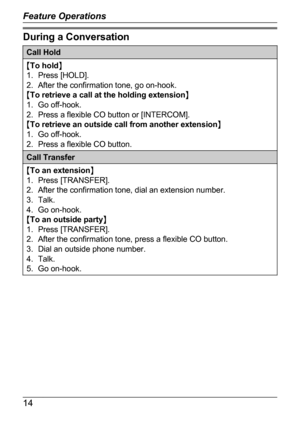 Page 10During a ConversationCall HoldMTo hold N
1. Press [HOLD].
2. After the confirmation tone, go on-hook.
M To retrieve a call at the holding extension N
1. Go off-hook.
2. Press a flexible CO button or [INTERCOM].
M To retrieve an outside call from another extension N
1. Go off-hook.
2. Press a flexible CO button.Call TransferM To an extension N
1. Press [TRANSFER].
2. After the confirmation tone, dial an extension number.
3. Talk.
4. Go on-hook.
M To an outside party N
1. Press [TRANSFER].
2. After the...