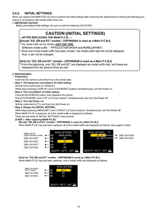 Page 13
13
3.4.2. INITIAL SETTINGS:
When you replace the MAIN PCB, be sure to perform the initial settings after achieving the adjustment by ordering the following pro-
cedure in accordance with model suffix of the unit.
1. IMPORTANT NOTICE: Before proceeding Initial settings, be sure to read the following CAUTIONS.
2. PROCEDURES: • Preparation
Insert the SD memory card which has a few photo data.
• Step 1. The temporary cancellation of initial setting:
Set the Drive mode le ver to [ SINGLE ]. 
While keep...