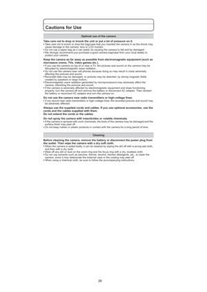 Page 20
20
Cautions for Use
Take care not to drop or knock the unit or put a lot of pressure on it.sTake care not to knock or drop the bag/case that you inserted the camera in as the shock may
cause damage to the camera, lens or LCD monitor.
s Do not use a paper bag as it can easily rip causing the camera to fall and be damaged.
s We strongly recommend you purchase a good camera bag/case from your local dealer to
protect your camera.
Keep the camera as far away as possible from electromagnetic equipment (such...