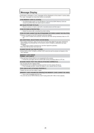 Page 24
24
Message Display
Confirmation messages or error messages will be displayed on the screen in some cases.
The major messages are described below as examples.
[THIS MEMORY CARD IS LOCKED]
 The Write-Protect switch on the SD Memory Card and the SDHC Memory Card are
moved to [LOCK]. Move the switch back to unlock it.
[NO VALID PICTURE TO PLAY]
 Record a picture or insert a card with a recorded picture and then play it.
[THIS PICTURE IS PROTECTED]
Delete the picture after canceling the protect setting....