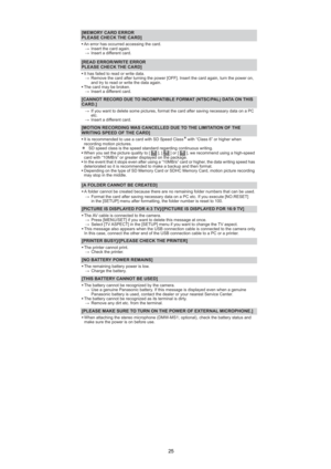 Page 25
25
[MEMORY CARD ERRORPLEASE CHECK THE CARD]
s An error has occurred accessing the card.
 Insert the card again.
 Insert a different card.
[READ ERROR/WRITE ERROR
PLEASE CHECK THE CARD]
sIt has failed to read or write data.
 Remove the card after turning the power [OFF]. Insert the card again, turn the power on,
and try to read or write the data again.
s The card may be broken.
 Insert a different card.
[CANNOT RECORD DUE TO INCOMPATIBLE FORMAT (NTSC/PAL) DATA ON THIS
CARD.]
If you want to delete...
