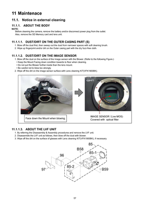 Page 57
57
11 Maintenace
11.1. Notice in external cleaning
11.1.1. ABOUT THE BODY
NOTE:Before cleaning the camera, remove the battery and/or disconnect power plug from the outlet.
Also, remove the SD Memory card and lens unit. 
11.1.1.1. DUST/DIRT ON TH E OUTER CASING PART (S)
1. Blow off the dust first, then sweep out the dust  from narrower spaces with soft cleaning brush.
2. Wipe up fingerprint and/or dirt on the Outer  casing part with the dry fuzz-free cloth.
11.1.1.2. DUST/DIRT ON THE IMAGE SENSOR
1. Blow...