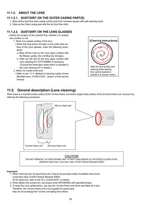 Page 58
58
11.1.2. ABOUT THE LENS
11.1.2.1. DUST/DIRT ON THE OUTER CASING PART(S)
1. Blow off the dust first, then sweep out the dust from narrower spaces with soft cleaning brush.
2. Wipe up the Outer casing part with the dry fuzz-free cloth.
11.1.2.2. DUST/DIRT ON THE LENS GLASSES
• Define the location of the dust/dirt first, whether it is outside lens surface or not. 1. When it is outside surface of the lens:• When the dust and/or dirt gets on the outer side sur-face of the Lens glasses, order the following...