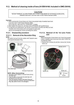 Page 59
59
11.3. Method of cleaning inside of lens (H-VS014140: Included in DMC-GH1K)
Important:
1. When removing the 1st lens frame unit, it has to be proceed inside of satisfied clean level.
(Less than class 10,000 Federal Standard 209D) 
As for clean box, refer to the 8.2. CLEAN BOX, in details.
2. When tighten the screws (A), use torque dr iver (RFKZ0456) with specified torque. 
3. To keep the Lens performance, use only the 1st  lens frame unit which was fitted as it was.
Therefore, the 1st lens frame uni t...