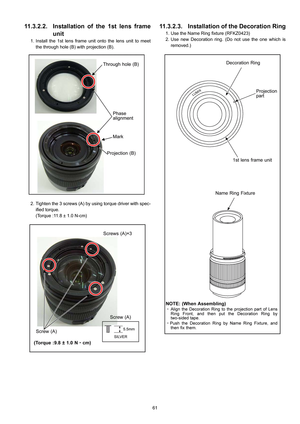 Page 61
61
11.3.2.2. Installation of the 1st lens frameunit
1. Install the 1st lens frame unit onto the lens unit to meet
the through hole (B) with projection (B).
2. Tighten the 3 screws (A) by using torque driver with spec- ified torque.
(Torque :11.8 ± 1.0 N-cm)
11.3.2.3. Installation of the Decoration Ring
1. Use the Name Ring fixture (RFKZ0423)
2. Use new Decoration ring. (Do not use the one which isremoved.) 