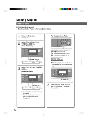 Page 12Making Copies
12
Basic Copies
■Reduction/Enlargement
Copying with the Preset or Variable Zoom Ratios
1
Place the Original(s).
(See page 10)
2
Select Original Size with the
ORIGINAL SIZE key.
(From Platen only)
ORIGINAL SIZE key
A3        B4        A4      A4        A5      A5(A4-R) (A5-R)
●Paper Tray will be selected according to
the copy size.
●When the suitable paper is not in the
paper tray, use the sheet bypass.
(See page 27)
3
Select Copy Size with the COPY
SIZE key.
For Preset Ratio:
COPY SIZE key...