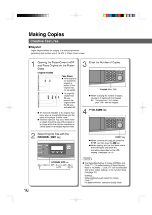 Page 16Making Copies
16
Creative Features
■Skyshot
Digital Skyshot allows the copying of a manuscript without
generating dark borders even if the ADF or Platen Cover is open.
1
Opening the Platen Cover or ADF
and Place Original on the Platen
Glass.
Face Down
● If the original is
not positioned
properly a
portion of the
original may
not be copied.
● For originals
smaller than
A5 size,
position the
original within
the A5  area
and select A5.
● An incorrect detection of the original may
occur when a strong light...