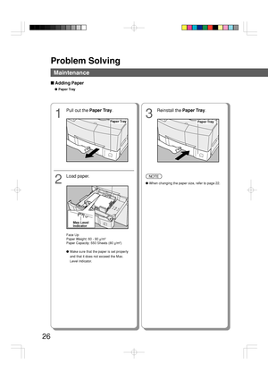 Page 26Problem Solving
26
Maintenance
■ Adding Paper
●Paper Tray
1
Pull out the Paper Tray.
2
Load paper.
Paper TrayPaper Tray
3
Reinstall the Paper Tray.
NOTE
●When changing the paper size, refer to page 22.
Max Level
Indicator
Face Up
Paper Weight: 60 - 90 g/m2
Paper Capacity: 550 Sheets (80 g/m2)
●Make sure that the paper is set properly
and that it does not exceed the Max.
Level indicator.
Downloaded From ManualsPrinter.com Manuals 