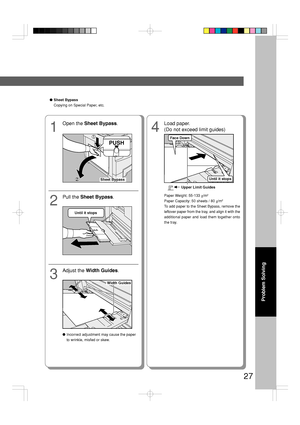 Page 2727
Problem Solving
●Sheet Bypass
Copying on Special Paper, etc.
1
Open the Sheet Bypass.
2
Pull the Sheet Bypass.
4
Load paper.
(Do not exceed limit guides)
3
Adjust the Width Guides.
●Incorrect adjustment may cause the paper
to wrinkle, misfed or skew.Paper Weight: 55-133 g/m
2
Paper Capacity: 50 sheets / 80 g/m2
To add paper to the Sheet Bypass, remove the
leftover paper from the tray, and align it with the
additional paper and load them together onto
the tray.
PUSH
Sheet Bypass
Until it stops
Width...