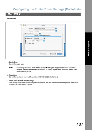 Page 107Configuring the Printer Driver Settings (Macintosh)
107
Mac OS X
Printer Section
Quality Tab:
1.Me dia Type
Select the paper type.
Note:If selecting other than Plain  Paper for the Media Ty pe, the printer driver will select the 
B y pa s s  Tr a y if Auto Select was selected as the All pages from: within the Paper Feed 
Menu (see page 104).
2.Resolution
Select the resolution you want for printing (300/600/1200dpi Enhanced).
3.Toner Save (For DP-1 80/19 0 only)
This setting saves toner b y reducing its...