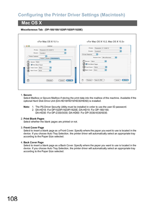 Page 108Configuring the Printer Driver Settings (Macintosh)
108
Mac OS X
Miscella neous Tab:  (DP-180/190/1520P/1820 P/1 820E)
1.Secure
Select Mailbox or Secure Mailbox if storing the print data into the mailbox of the machine. Available if the 
optional Hard Disk Drive Unit (DA-HD18/HD19/HD30/HD60) is installed.
Note:1. The PS Driver Secu rity Utility must be installed in o rder to use the user ID passwo rd.
2. DA-HD18: For DP1520P/182 0P/1820E; DA-HD19: For DP-180/190; 
DA-HD30: For DP-2 330/3 030; DA-HD60 :...