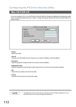 Page 112Configuring the PS Driver Security Utility
112
If you are using Mac OS X, use the PS Driver Security Utility to change the setting before adding the printer.
If you have already added the printer, delete it, change the setting using the PS Driver Security Utility, then 
add the printer.
•Printer
Select the printer.
•User ID
Input the user ID (8-digit number maximum) to be used for Mailbox or Secure Mailbox.
•Password
Input the password (4-digit number) to be used for Secure Mailbox.
•Department Code...