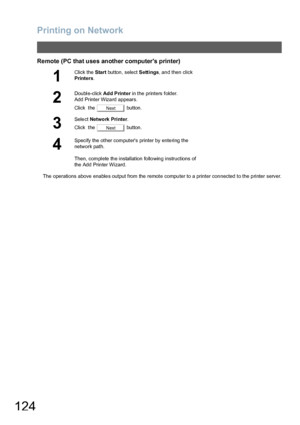 Page 124Printing on Network
124
Remote (PC that uses another computers printer)
The operations above enable s output from the remote compu ter to a printer con nected  to the p rinter server.
1
Click the Start button, select Settings, and then click 
Printers.
2
Double-click Ad d P rinter in the printers folder.
Add Printer Wizard appears.
Click  the   button.
3
Select Network Printer.
Click  the   button.
4
Specify the other computers printer by entering the 
network path.
Then, complete th e installation fo...