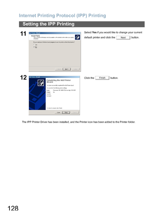 Page 128Internet Printing Protocol (IPP) Printing
128
Setting the IPP Printing
The IPP Printer Driver has been insta lle d, and the  Prin ter icon has b een a dded to th e Printer folder.
11Select Ye s if you would like to change your current 
default printer and click the   button.
12Click the   button.
Next
Finish
Downloaded From ManualsPrinter.com Manuals 