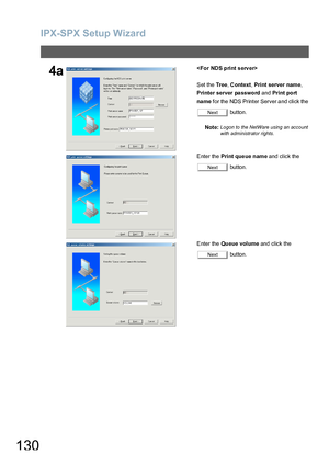 Page 130IPX-SPX Setup Wizard
130
4a
S et the  Tr e e, Context, Print server name, 
Printer server password and Print po rt 
na me for the NDS Printer Server and click the 
 button.
Note:
Logon to the NetWare using an account 
with administrator rights.
E nter the Print que ue name and click the 
 button.
E nter the Queue volume and click the 
 button.
Next
Next
Next
Downloaded From ManualsPrinter.com Manuals 