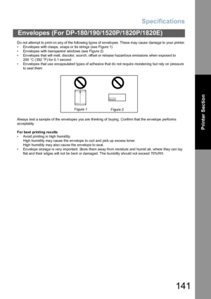 Page 141Specifications
141
Envelopes (For DP-180/190/1520P/1820P/1820E)
Printer Section
Do not attempt to print on any of the following types of envelopes. These may cause damage to your printer.
• En velopes with  clasps, snaps or tie strings (see  Figure 1)
• En velopes with  tran spa rent wind ows (see  Figure 2)
• Envelopes that will melt, discolor, scorch, offset or release hazardous emissions when exposed to 
200 °C (392 °F) for 0.1 second
• Envelopes that use encapsulated types of adhesive that do not...