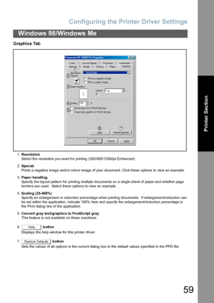 Page 59Configuring the Printer Driver Settings
59
Windows 98/Windows Me
Printer Section
Graphics Tab
1.Resolution
Select the resolution you want for printing (300/600/1200dpi Enhanced).
2.Spec ial
Prints a negative image and/or mirror image of your document. Click these options to view an example.
3.Pape r handling
Specify the layout pattern for printing multiple documents on a single sheet of paper and whether page 
borders are used.  Select these options to view an example.
4.Scaling (25-400%)
Specify an...