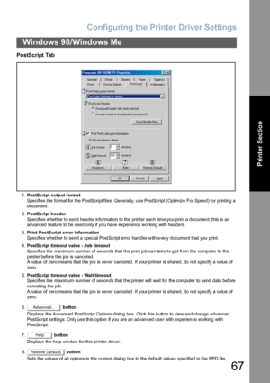 Page 67Configuring the Printer Driver Settings
67
Windows 98/Windows Me
Printer Section
PostScript Tab
1.PostSc ript o utp ut forma t
Specifies the format for the PostScript files. Gene rally, u se PostScript (Optimize  For Spee d) for printing a 
document.
2.PostSc ript header
Specifies whether to send header information to the printer each time you print a document; this is an 
advanced feature to be used only if you have experience working with headers.
3.Print PostScript error information
Specifies whether...