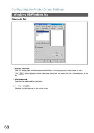 Page 68Configuring the Printer Driver Settings
68
Windows 98/Windows Me
Watermarks Tab
1.Select a watermark
Lists and display s the available watermark definitions. Click an entry on the list to delete or edit it.
The    button disp lays the New Waterma rk dialog  box, that allows you add a new watermark to  the 
list.
2.Print watermark
Specifies the watermark form and style.
3. button
Displays the Help window for this printer driver.
New
Help
Downloaded From ManualsPrinter.com Manuals 