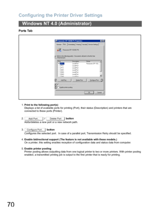 Page 70Configuring the Printer Driver Settings
70
Windows NT 4.0 (Administrator)
Ports Tab
1.Print to the following port(s)
Displays a list of available ports for printing (Port), their status (Description) and printers that are
connected to these ports (Printer).
2. /   button
Adds/deletes a new port or a new network path.
3. button
Configures the selected port.   In case  of a  parallel port, Tra nsmission Re try sho uld be specified.
4.Enable bidirectional support (The fea ture is  not available with these...