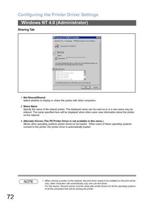 Page 72Configuring the Printer Driver Settings
72
Windows NT 4.0 (Administrator)
Sharing Tab
1.Not Shared/Shared
Select whether to display or  share this printer with other computers.
2.Share Name
Specify the name of the shared printer. The displayed name can be used as is or a new name may be 
entered. The name specified here will be displayed when other users view information about the printer 
on the network.
3.Alternate Driv ers  (The PS Printer Driver is not av ailable in this me nu.)
Allows other...