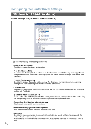 Page 76Configuring the Printer Driver Settings
76
Windows NT 4.0 (Administrator)
Device Settings Tab (DP-2330/3030/3530/4530/6030)
Specifies the following printer settings and options:
•Form To Tray Ass ignment
Specifies the paper size of each available tray.
•Font Substitutuion Table
Specifies which PostScript fonts to substitute for TrueType fonts. Instead of sending all TrueType fonts to 
your printer, this option substitutes a PostScript printer font for the common TrueType fonts used in your 
document....