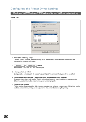 Page 80Configuring the Printer Driver Settings
80
Windows 2000/Windows XP/Windows Server 2003 (Administrator)
Ports Tab
1.Print to the following port(s)
Displays a list of available ports for printing (Port), their status (Description) and printers that are
connected to these ports (Printer).
2. /   button
Adds/deletes a new port or a new network path.
3. button
Configures the selected port.   In case  of a  parallel port, Tra nsmission Re try sho uld be specified.
4.Enable bidirectional support (The fea ture...