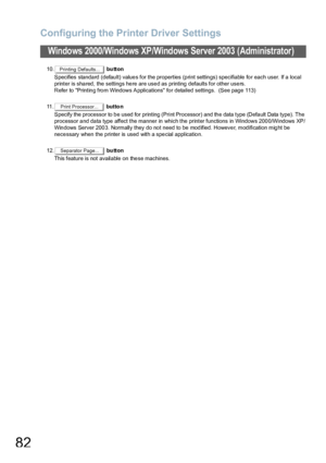 Page 82Configuring the Printer Driver Settings
82
Windows 2000/Windows XP/Windows Server 2003 (Administrator)
10. button
Specifies standard (default) values for the properties (print settings) specifiable for each user. If a local 
printer is shared, the settings here are used as printing defaults for other users.
Refer to Printing from Windows Applications for detailed settings.  (See page 113)
11 . button
Specify the processor to  b e used for printing  (Print Processor) and th e data type (Defa ult Data...