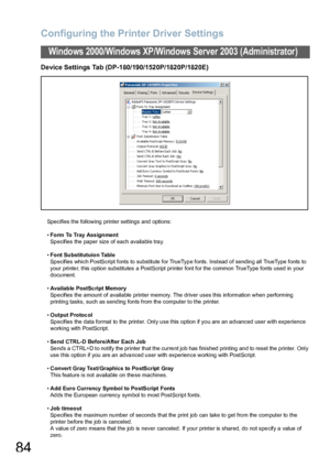 Page 84Configuring the Printer Driver Settings
84
Windows 2000/Windows XP/Windows Server 2003 (Administrator)
Device Settings Tab (DP-180/190/1520P/1820P/1820E)
Specifies the following printer settings and options:
•Form To Tray Ass ignment
Specifies the paper size of each available tray.
•Font Substitutuion Table
Specifies which PostScript fonts to substitute for TrueType fonts. Instead of sending all TrueType fonts to 
your printer, this option substitutes a PostScript printer font for the common TrueType...