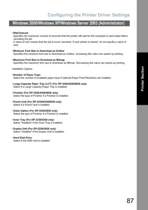 Page 87Configuring the Printer Driver Settings
87
Windows 2000/Windows XP/Windows Server 2003 (Administrator)
Printer Section
•Wait time out
Specifies the maximum number of seconds that the printer will wait for the computer to send data before 
canceling the job.
A value of zero means that the job is never canceled. If your printer is shared, do not specify a value of 
zero.
•Minimum Font Size  to Download as Outline
Specifies the minimum font size to download as Outline. Increasing this value can speed up...