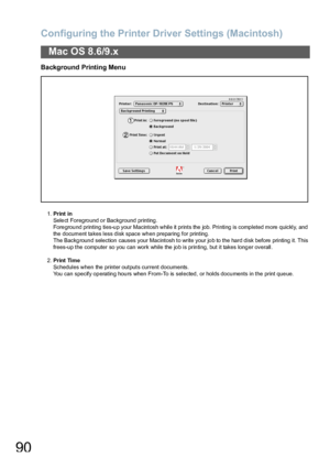 Page 90Configuring the Printer Driver Settings (Macintosh)
90
Mac OS 8.6/9.x
Background Printing Menu
1.Print in
Sele ct Foregro und o r Background printing .
Fore grou nd printing  ties-u p your Macintosh while it prints the  job. Printing is comp leted more  quickly, and 
the document takes less disk space when preparing for printing.
The Backg roun d selection  causes your Macintosh to write your jo b to the hard disk before  printing it. This 
frees-up the computer so you can work while the job is printing,...