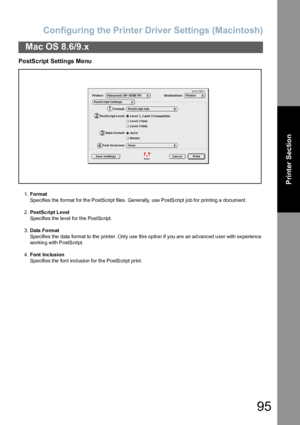 Page 95Configuring the Printer Driver Settings (Macintosh)
95
Mac OS 8.6/9.x
Printer Section
PostScript Settings Menu
1.Format
Specifies the format for the PostScript files. Generally, use PostScript job for printing a document.
2.PostSc ript Level
Specifies the level for the PostScript.
3.Data  Fo rmat
Specifies the data format to the printer. Only use this option if you are an advanced user with experience 
workin g with P ostS cript.
4.Font Inc lusion
Specifies the font inclusion for the PostScript print....