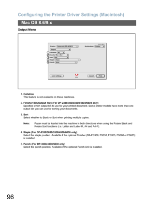 Page 96Configuring the Printer Driver Settings (Macintosh)
96
Mac OS 8.6/9.x
Output Menu
1.Collation
This fea ture is not available on  these machines.
2.Finisher Bin/Output Tray (For DP-2330 /303 0/353 0/453 0/603 0  only)
Specifies which output bin to use for your printed document. Some printer models have more than one 
output bin you can use for sorting your documents.
3.Sort
Select whether to Stack or Sort when printing multiple copies.
Note:Paper must be loaded into the machine in both directions when...