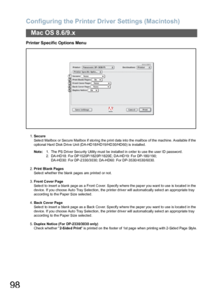 Page 98Configuring the Printer Driver Settings (Macintosh)
98
Mac OS 8.6/9.x
Printer Specific Options Menu
1.Secure
Select Mailbox or Secure Mailbox if storing the print data into the mailbox of the machine. Available if the 
optional Hard Disk Drive Unit (DA-HD18/HD19/HD30/HD60) is installed.
Note:1. The PS Driver Secu rity Utility must be installed in o rder to use the user ID passwo rd.
2. DA-HD18: For DP1520P/182 0P/1820E; DA-HD19: For DP-180/190; 
DA-HD30: For DP-2 330/3 030; DA-HD60 : For...