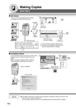 Page 32
32
Making Copies
Basic Menu
■ Job Queue
Refers to a list of jobs waiting to print, delete
or change of priority (only for print job).
Job
 1
Job
 2
Job
 3
Job 3
Job 1
Job 2
Deleted
Select the job(s) ∗
you wish to delete
∗∗
∗Y ou can select to delete multiple/all jobs.
∗∗Priority can be selected for print jobs only
when the optional HDD is installed.
Select the job(s)
■
 Completion Notice
A Job Completion Notice via a pop up screen on the
Desktop of your PC when the Copy Job is com-
pleted.
Before using...