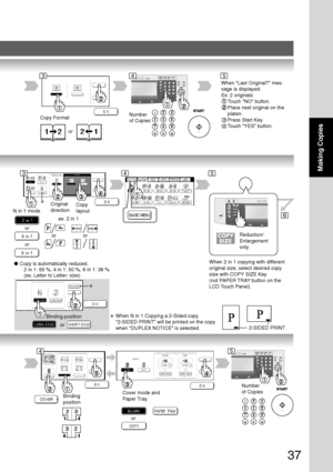 Page 37
37
Making Copies
6
Copy Format
or
Number
of Copies
∗
N in 1 modeOriginal
direction
Copy
layout
or
or
or
● Copy is automatically reduced.
       2 in 1: 65 %, 4 in 1: 50 %, 6 in 1: 38 %
       (ex. Letter to Letter- size)
Number
of Copies
Binding
position Cover mode and
Paper Tray
or
When Last Original? mes-
sage is displayed.
Ex: 2 originals
Touch NO button.
Place next original on the
platen.
3Press Start Key.
4Touch YES button.
ex. 2 in 1
or
345
35
45
Reduction/
Enlargement
only
When 2 in 1 copying...