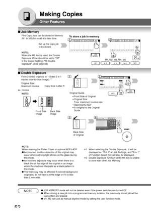 Page 52
52
Making Copies
Other Features
■ Job Memory
Five Copy Jobs can be stored in Memory
(M1 to M5) for recall at a later time.To  store a job in memory
M1, M2, M3, M4, M5
Set up the copy job
to be stored.
12
NOTE●
JOB MEMORY mode will not be deleted even if the power switches are turned Off.
● When storing a new job into a programmed memory location, the previously\
 stored job will be
overwritten and erased.
● M1, M2 can use as manual skyshot mode by setting the user function mode.\
■ Double Exposure
From...