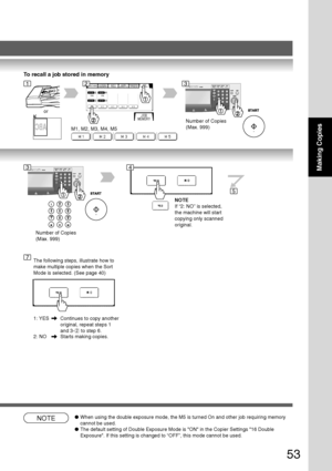 Page 53
53
Making Copies
To recall a job stored in memory
M1, M2, M3, M4, M5
or
Number of Copies
(Max. 999)
123
Number of Copies
(Max. 999)
34
NOTE
If “2: NO” is selected,
the machine will start
copying only scanned
original.
5
7The following steps, illustrate how to
make multiple copies when the Sort
Mode is selected. (See page 40)
1: YES Continues to copy another
original, repeat steps 1
and 3-
 2  to step 6.
2: NO Starts making copies.
NOTE● When using the double exposure mode, the M5 is turned On and other...