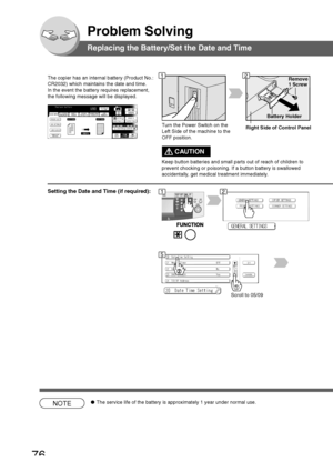 Page 76
76
Problem Solving
Replacing the Battery/Set the Date and Time
The copier has an internal battery (Product No.:
CR2032) which maintains the date and time.
In the event the battery requires replacement,
the following message will be displayed.
Battery Holder
Remove
1 Screw
Turn the Power Switch on the
Left Side of the machine to the
OFF position.
Scroll to 05/09
NOTE● The service life of the battery is approximately 1 year under normal use\
.
12
12
5
Setting the Date and Time (if required):
Right Side of...