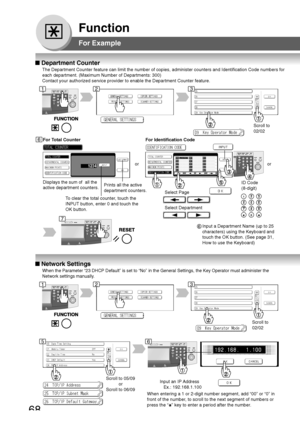 Page 68
68
Function
■ Department Counter
The Department Counter feature can limit the number of copies, administe\
r counters and Identification Code numbers for
each department. (Maximum Number of Departments: 300)
Contact your authorized service provider to enable the Department Counte\
r feature.
Displays the sum of  all the
active department counters. For Identification Code
Select Page
Select Department
ID Code
(8-digit)
■
 Network Settings
When the Parameter “23 DHCP Default” is set to “No” in the G\...