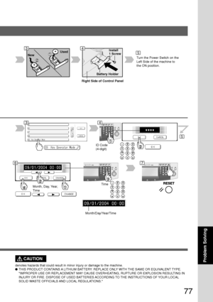 Page 77
77
Problem Solving
Used
New
Battery Holder
Install
1 Screw
T urn the Power Switch on the
Left Side of the machine to
the ON position.
ID Code
(4-digit)
T imeMonth, Day, Year,
Time
Month/Day/Year/Time
CAUTION
denotes hazards that could result in minor injury or damage to the machi\
ne.
●THIS PRODUCT CONTAINS A LITHIUM BATTERY. REPLACE ONLY WITH THE SAME OR EQUIVALENT TYPE.
IMPROPER USE OR REPLACEMENT MAY CAUSE OVERHEATING, RUPTURE OR EXPLOSION RESULTING IN
INJURY OR FIRE. DISPOSE OF USED BATTERIES...